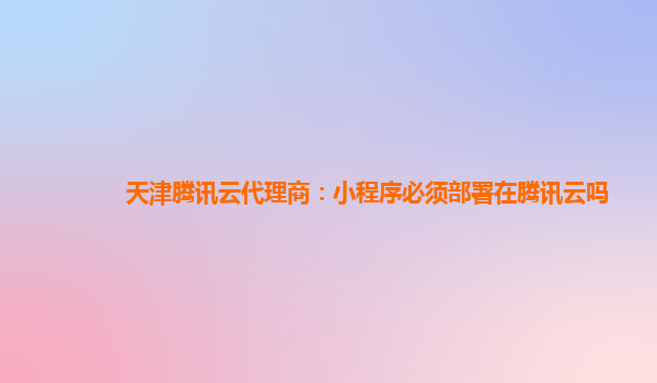 郴州天津腾讯云代理商：小程序必须部署在腾讯云吗