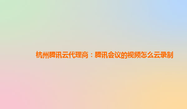 汉中杭州腾讯云代理商：腾讯会议的视频怎么云录制