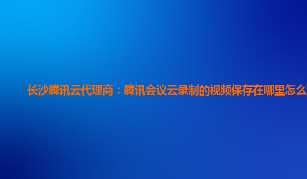广安长沙腾讯云代理商：腾讯会议云录制的视频保存在哪里怎么下载
