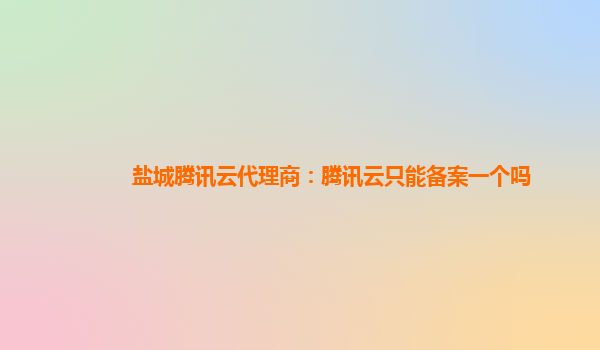 萍乡盐城腾讯云代理商：腾讯云只能备案一个吗