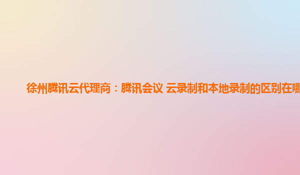 赤峰徐州腾讯云代理商：腾讯会议 云录制和本地录制的区别在哪儿