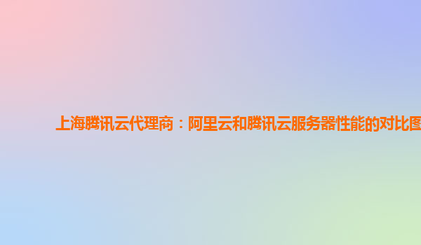 上海上海腾讯云代理商：阿里云和腾讯云服务器性能的对比图