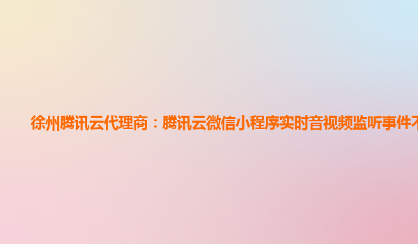 沈阳徐州腾讯云代理商：腾讯云微信小程序实时音视频监听事件不生效