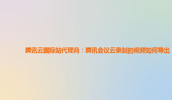萍乡腾讯云国际站代理商：腾讯会议云录制的视频如何导出