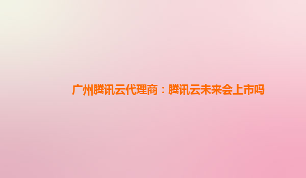 通化广州腾讯云代理商：腾讯云未来会上市吗