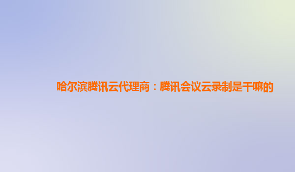 吉安哈尔滨腾讯云代理商：腾讯会议云录制是干嘛的