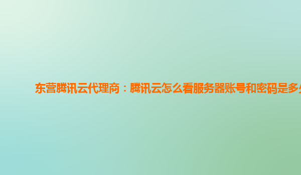 深圳东营腾讯云代理商：腾讯云怎么看服务器账号和密码是多少