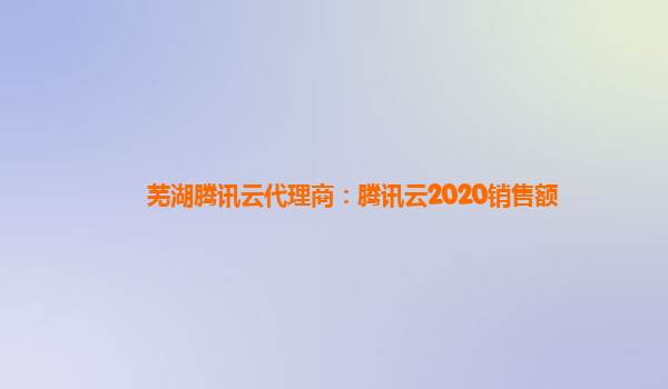 广州芜湖腾讯云代理商：腾讯云2020销售额