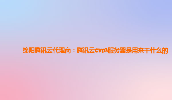 遂宁绵阳腾讯云代理商：腾讯云cvm服务器是用来干什么的