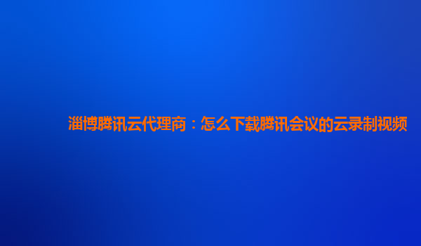 广西淄博腾讯云代理商：怎么下载腾讯会议的云录制视频