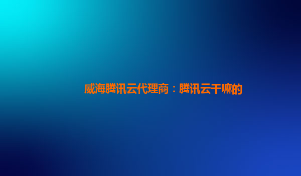 桂林威海腾讯云代理商：腾讯云干嘛的