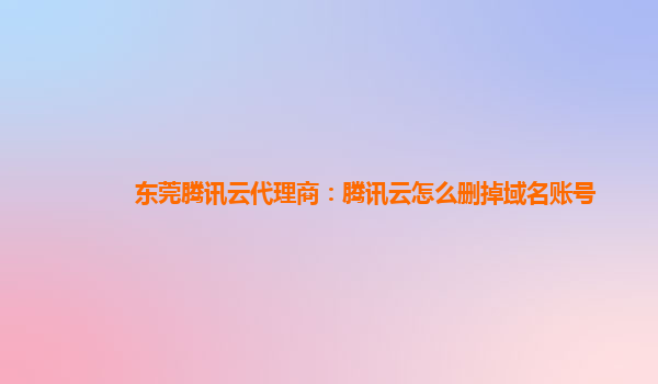 宜昌东莞腾讯云代理商：腾讯云怎么删掉域名账号