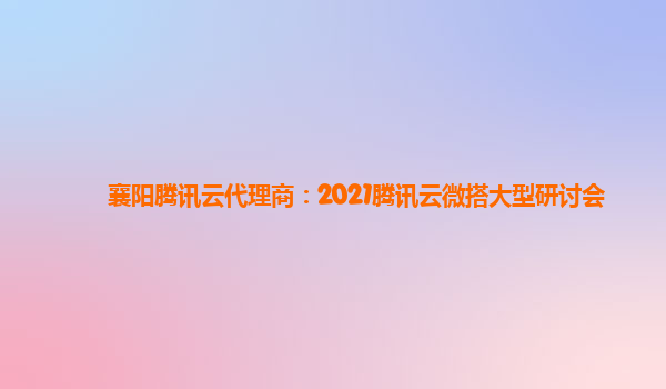 四川襄阳腾讯云代理商：2021腾讯云微搭大型研讨会
