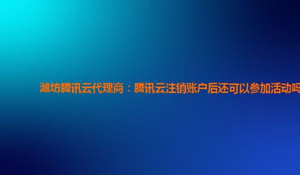 郑州潍坊腾讯云代理商：腾讯云注销账户后还可以参加活动吗