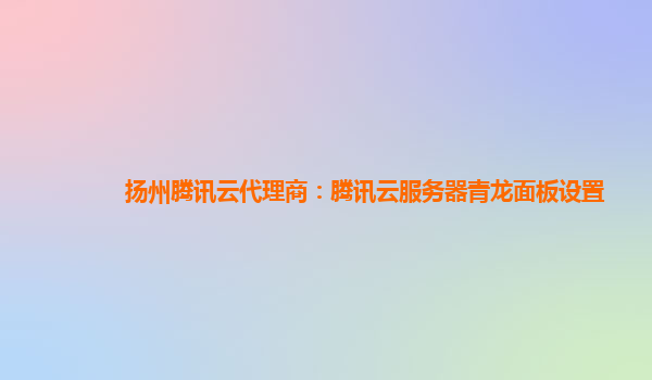 辽宁扬州腾讯云代理商：腾讯云服务器青龙面板设置