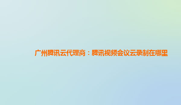 南宁广州腾讯云代理商：腾讯视频会议云录制在哪里