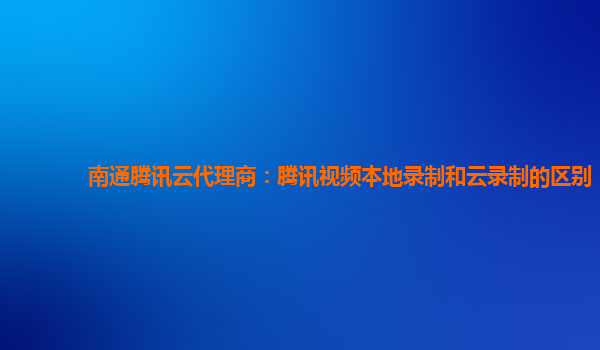 赤峰南通腾讯云代理商：腾讯视频本地录制和云录制的区别