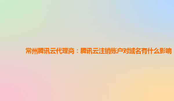 湘潭常州腾讯云代理商：腾讯云注销账户对域名有什么影响