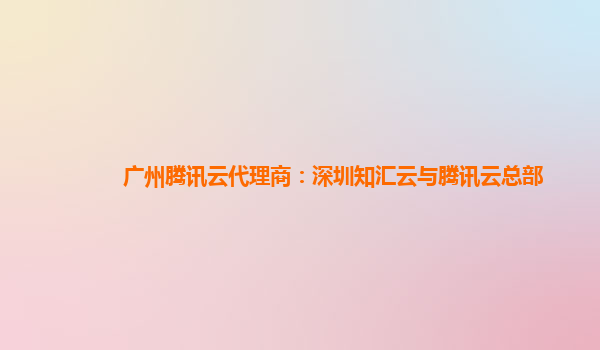 盘锦广州腾讯云代理商：深圳知汇云与腾讯云总部