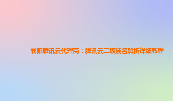 本溪襄阳腾讯云代理商：腾讯云二级域名解析详细教程