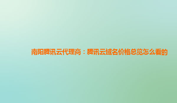 本溪南阳腾讯云代理商：腾讯云域名价格总览怎么看的