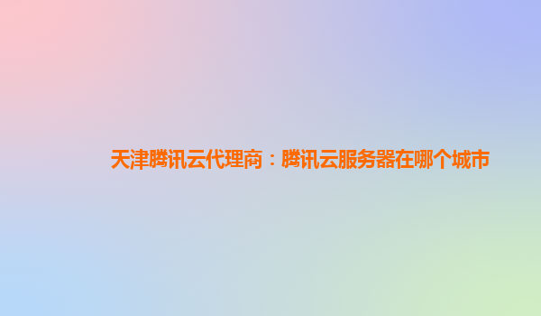 本溪天津腾讯云代理商：腾讯云服务器在哪个城市