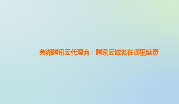 盘锦芜湖腾讯云代理商：腾讯云域名在哪里续费