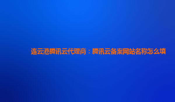 本溪连云港腾讯云代理商：腾讯云备案网站名称怎么填