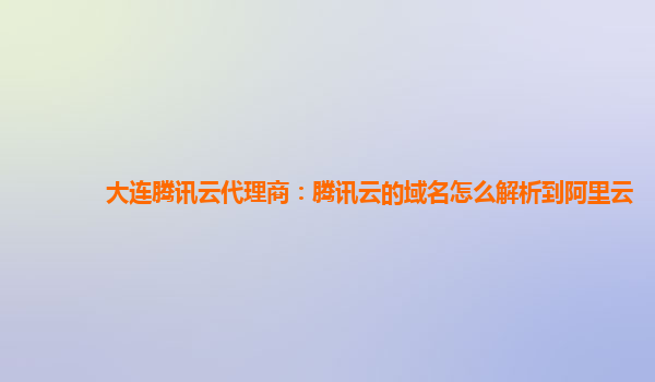 盘锦大连腾讯云代理商：腾讯云的域名怎么解析到阿里云