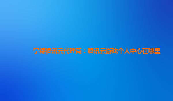 本溪宁德腾讯云代理商：腾讯云游戏个人中心在哪里