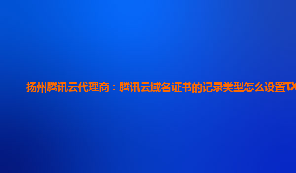 本溪扬州腾讯云代理商：腾讯云域名证书的记录类型怎么设置TXT