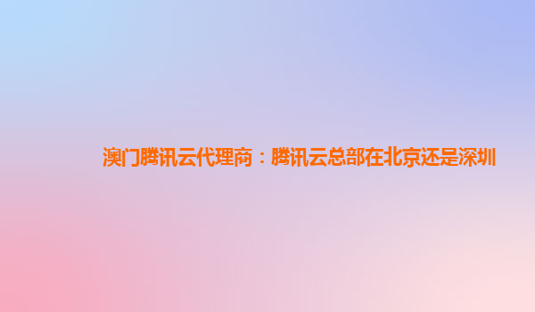 本溪澳门腾讯云代理商：腾讯云总部在北京还是深圳