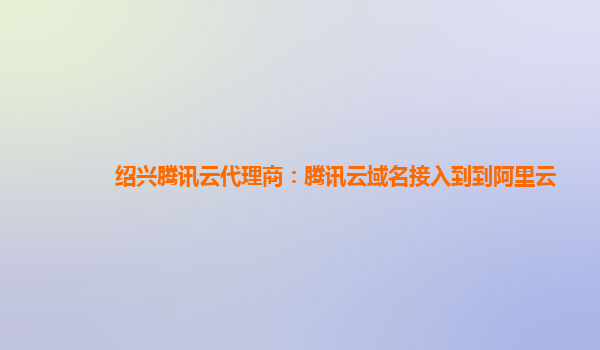 本溪绍兴腾讯云代理商：腾讯云域名接入到到阿里云