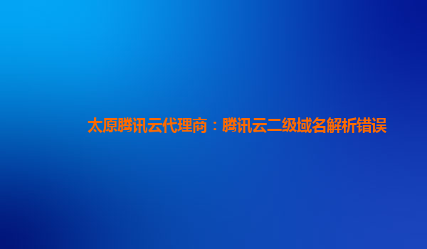 本溪太原腾讯云代理商：腾讯云二级域名解析错误