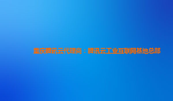 本溪重庆腾讯云代理商：腾讯云工业互联网基地总部