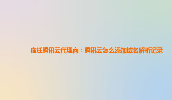 本溪宿迁腾讯云代理商：腾讯云怎么添加域名解析记录