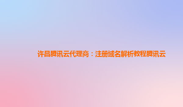 本溪许昌腾讯云代理商：注册域名解析教程腾讯云