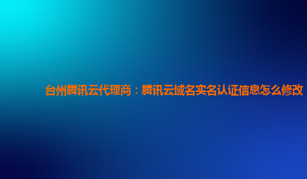 盘锦台州腾讯云代理商：腾讯云域名实名认证信息怎么修改