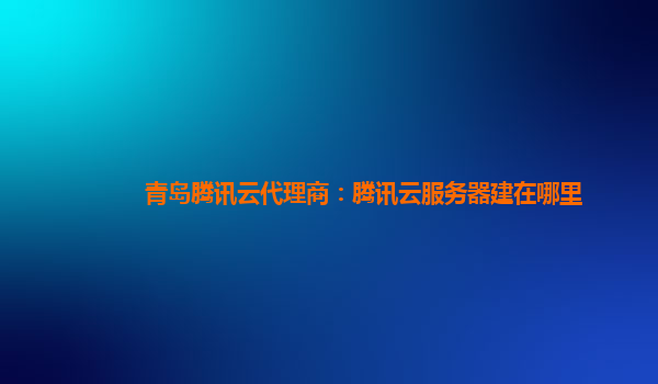 本溪青岛腾讯云代理商：腾讯云服务器建在哪里