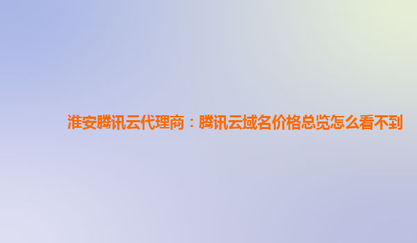 本溪淮安腾讯云代理商：腾讯云域名价格总览怎么看不到