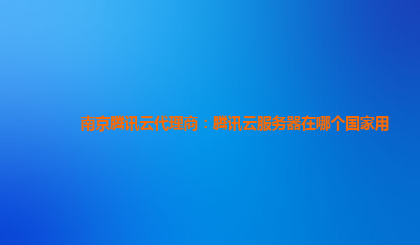 本溪南京腾讯云代理商：腾讯云服务器在哪个国家用