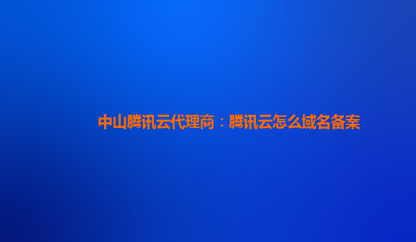 本溪中山腾讯云代理商：腾讯云怎么域名备案