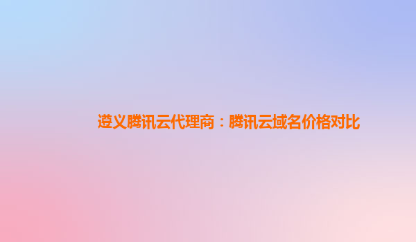 盘锦遵义腾讯云代理商：腾讯云域名价格对比