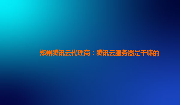 盘锦郑州腾讯云代理商：腾讯云服务器是干嘛的