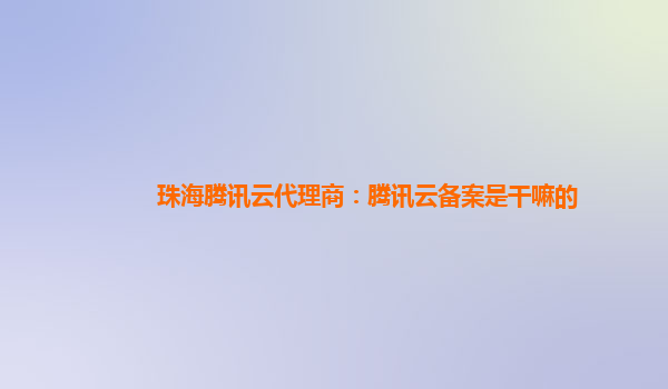 本溪珠海腾讯云代理商：腾讯云备案是干嘛的