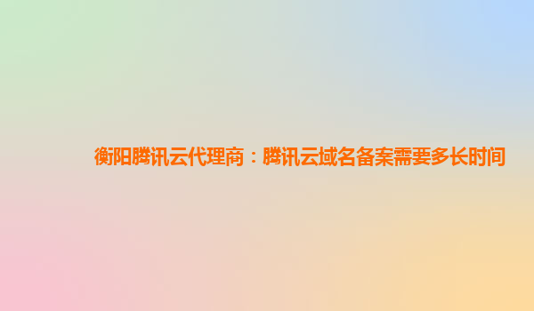 本溪衡阳腾讯云代理商：腾讯云域名备案需要多长时间