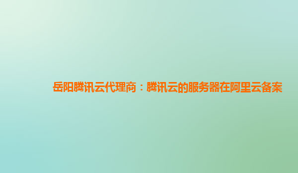 鹰潭岳阳腾讯云代理商：腾讯云的服务器在阿里云备案