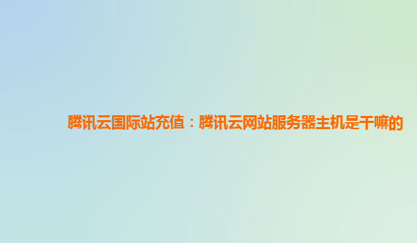 三明腾讯云国际站充值：腾讯云网站服务器主机是干嘛的