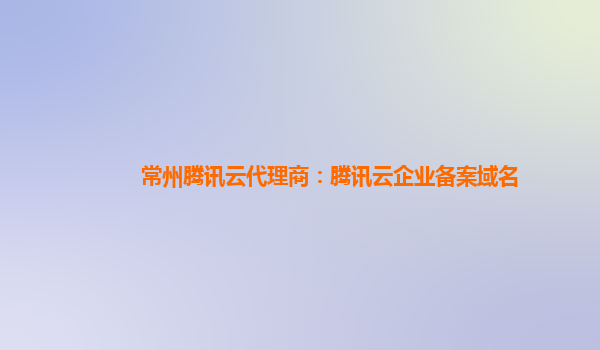 广州常州腾讯云代理商：腾讯云企业备案域名