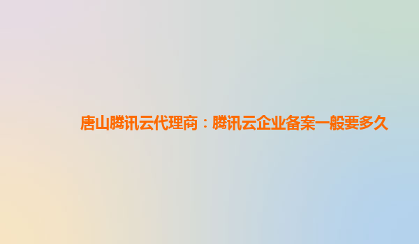广州唐山腾讯云代理商：腾讯云企业备案一般要多久